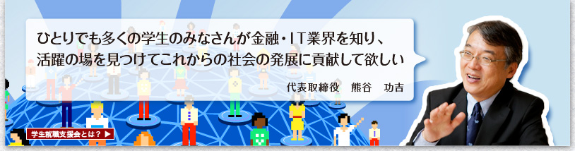 ひとりでも多くの学生のみなさんが金融・IT業界を知り、活躍の場を見つけてこれからの社会に貢献して欲しい。代表取締役　熊谷　功吉